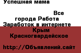  Успешная мама                                                                 - Все города Работа » Заработок в интернете   . Крым,Красногвардейское